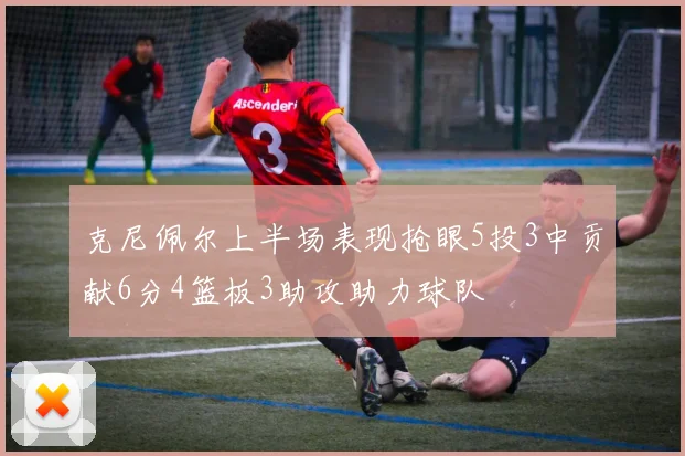 克尼佩尔上半场表现抢眼5投3中贡献6分4篮板3助攻助力球队