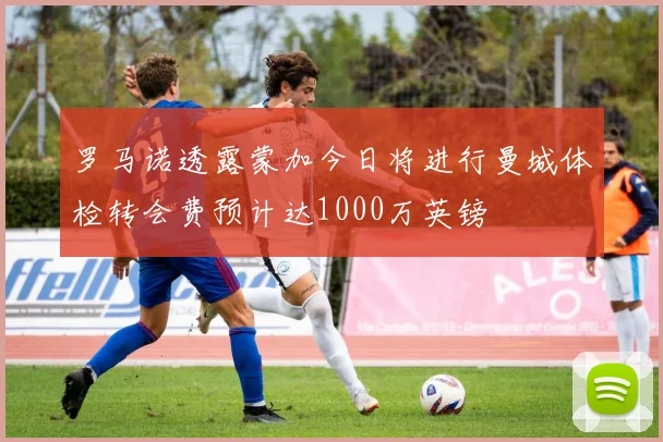 罗马诺透露蒙加今日将进行曼城体检转会费预计达1000万英镑