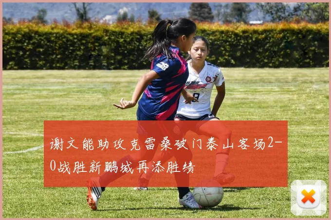 谢文能助攻克雷桑破门泰山客场2-0战胜新鹏城再添胜绩
