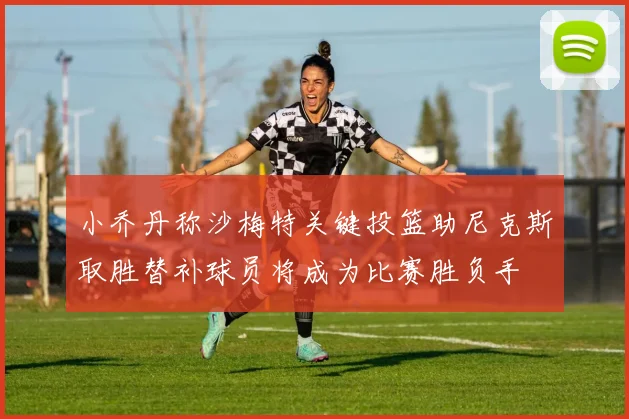 小乔丹称沙梅特关键投篮助尼克斯取胜替补球员将成为比赛胜负手
