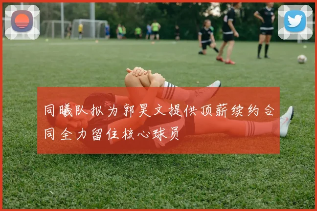 同曦队拟为郭昊文提供顶薪续约合同全力留住核心球员