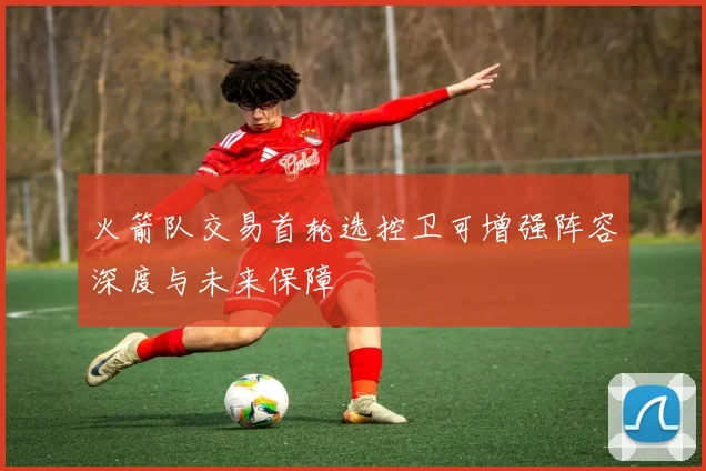 火箭队交易首轮选控卫可增强阵容深度与未来保障