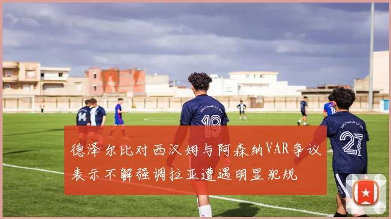 德泽尔比对西汉姆与阿森纳VAR争议表示不解强调拉亚遭遇明显犯规