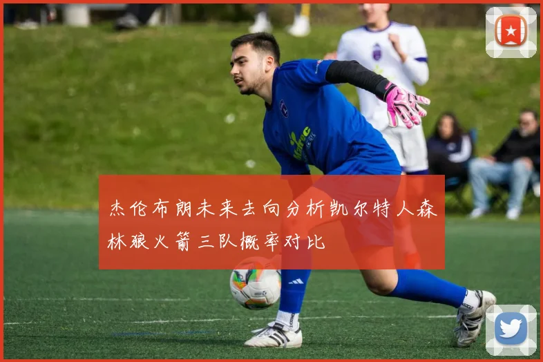 杰伦布朗未来去向分析凯尔特人森林狼火箭三队概率对比
