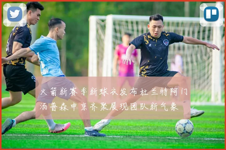 火箭新赛季新球衣发布杜兰特阿门汤普森申京齐聚展现团队新气象