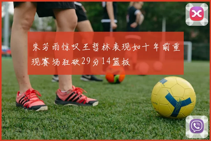 朱芳雨惊叹王哲林表现如十年前重现赛场狂砍29分14篮板