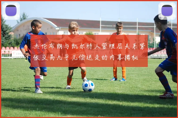 杰伦布朗与凯尔特人管理层关系紧张交易几乎无偿送走的内幕揭秘