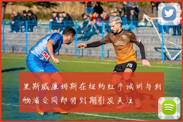里斯威廉姆斯在纽约红牛试训与利物浦合同即将到期引发关注
