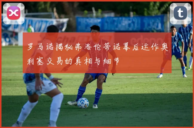罗马诺揭秘弗洛伦蒂诺幕后运作奥利塞交易的真相与细节