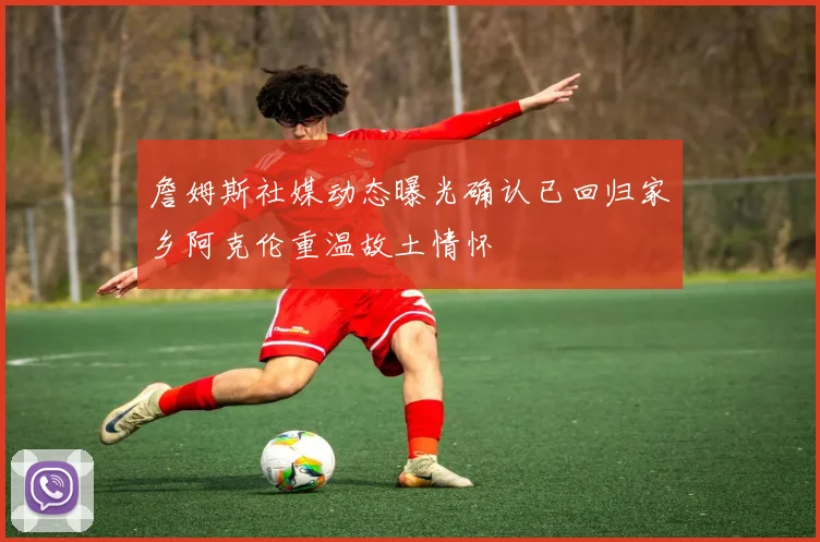 詹姆斯社媒动态曝光确认已回归家乡阿克伦重温故土情怀