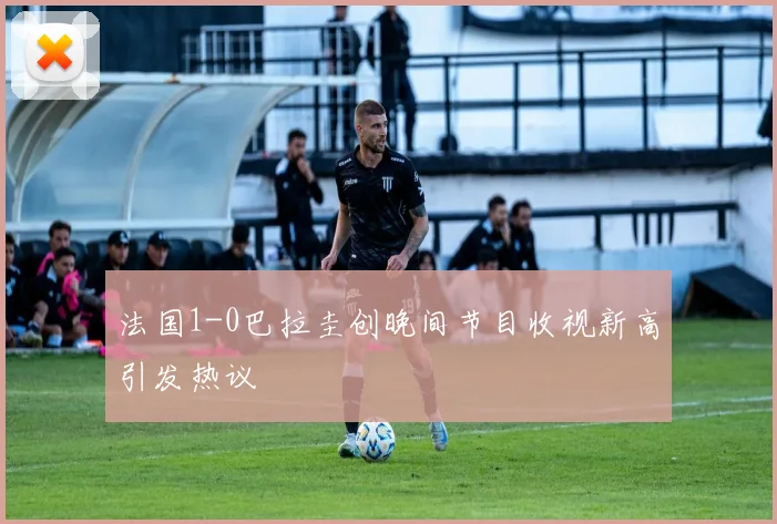 法国1-0巴拉圭创晚间节目收视新高引发热议