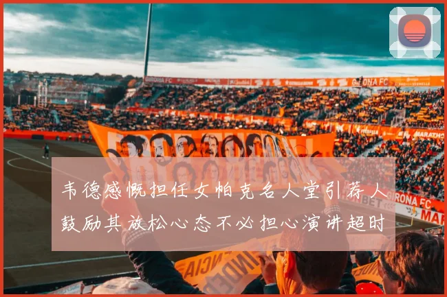 韦德感慨担任女帕克名人堂引荐人鼓励其放松心态不必担心演讲超时