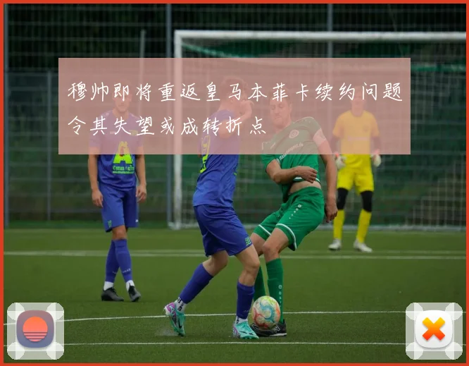 穆帅即将重返皇马本菲卡续约问题令其失望或成转折点