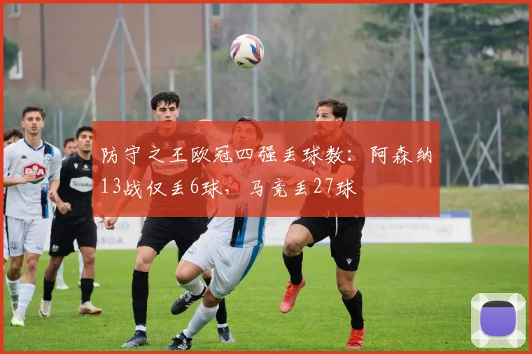 防守之王欧冠四强丢球数：阿森纳13战仅丢6球，马竞丢27球
