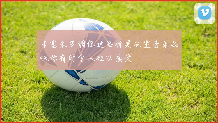 卡塞米罗调侃达洛特更衣室音乐品味称有时令人难以接受