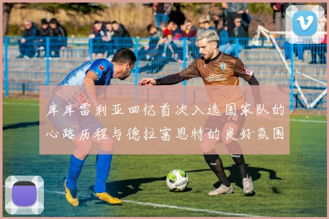 库库雷利亚回忆首次入选国家队的心路历程与德拉富恩特的良好氛围