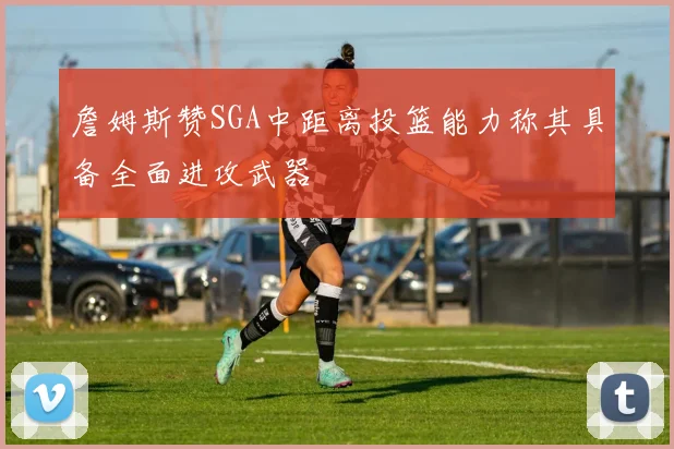 詹姆斯赞SGA中距离投篮能力称其具备全面进攻武器