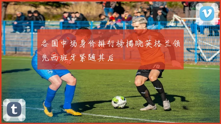 各国中场身价排行榜揭晓英格兰领先西班牙紧随其后