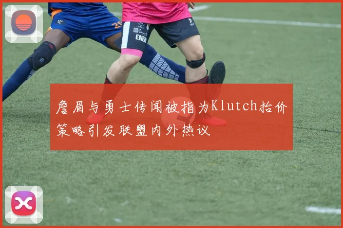 詹眉与勇士传闻被指为Klutch抬价策略引发联盟内外热议