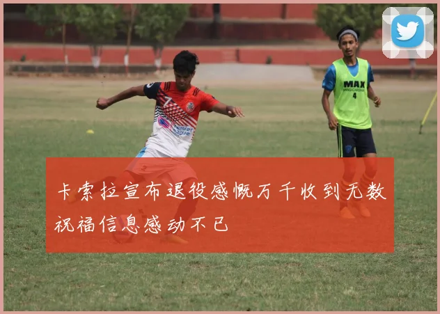 卡索拉宣布退役感慨万千收到无数祝福信息感动不已