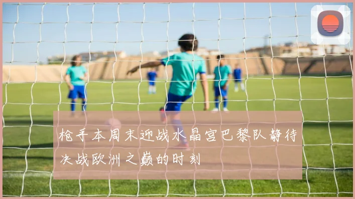 枪手本周末迎战水晶宫巴黎队静待决战欧洲之巅的时刻