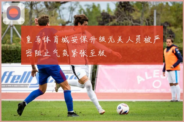 皇马体育城安保升级无关人员被严密阻止气氛紧张至极