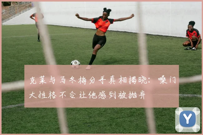 克莱与马冬梅分手真相揭晓：嗓门大性格不合让他感到被抛弃