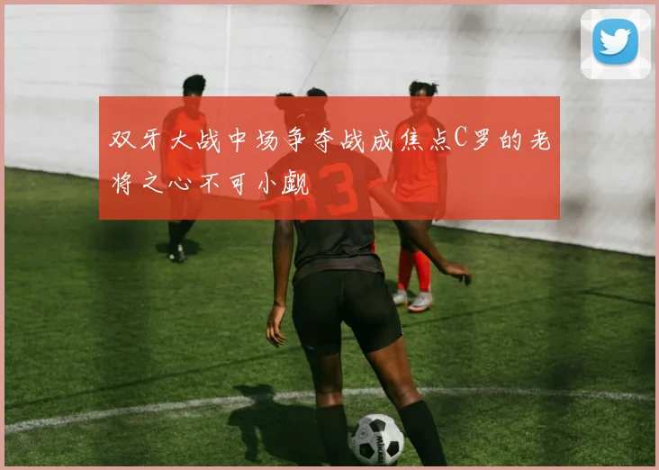 双牙大战中场争夺战成焦点C罗的老将之心不可小觑