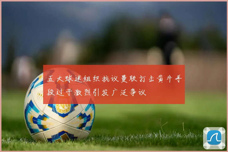 五大球迷组织抗议曼联打击黄牛手段过于激烈引发广泛争议