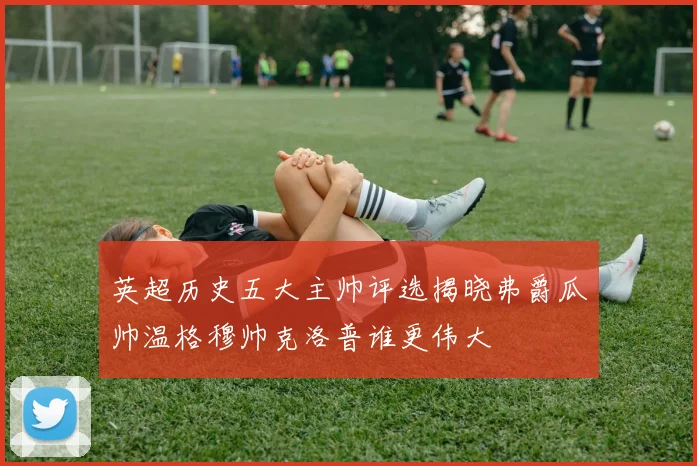 英超历史五大主帅评选揭晓弗爵瓜帅温格穆帅克洛普谁更伟大